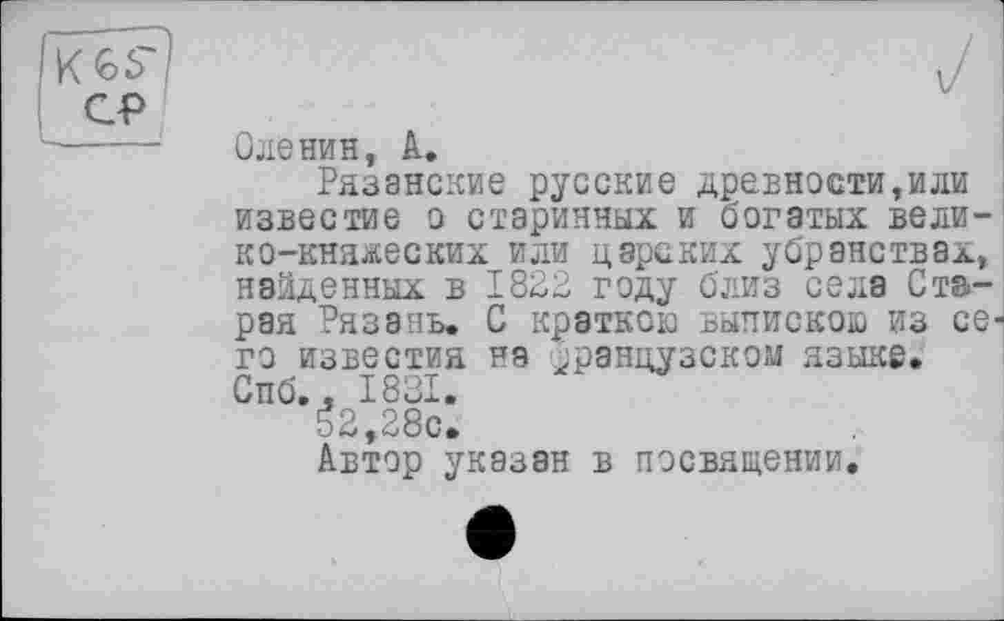 ﻿KGS'
СР
Оленин, А.
Рязанские русские древности,или известие о старинных и богатых велико-княжеских или царских убранствах, найденных в 1822 году близ села Старая Рязань. С краткою выпискою из се-
го известия на французском языке.
Спб., 1831.
52,28с.
Автор указан в посвящении.